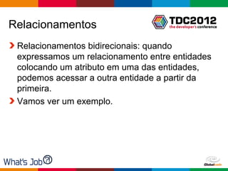 Relacionamentos
 Relacionamentos bidirecionais: quando
 expressamos um relacionamento entre entidades
 colocando um atributo em uma das entidades,
 podemos acessar a outra entidade a partir da
 primeira.
 Vamos ver um exemplo.




                                    Globalcode – Open4education
 