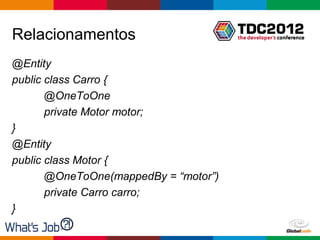 Relacionamentos
@Entity
public class Carro {
       @OneToOne
       private Motor motor;
}
@Entity
public class Motor {
       @OneToOne(mappedBy = “motor”)
       private Carro carro;
}

                                       Globalcode – Open4education
 