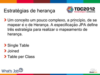 Estratégias de herança
 Um conceito um pouco complexo, a princípio, de se
                         ̧              ̧
 mapear é o de Heranca. A especificacão JPA define
    ̂
 tres estratégia para realizar o mapeamento de
        ̧
 heranca.

 Single Table
 Joined
 Table per Class



                                      Globalcode – Open4education
 