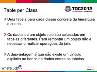 Table per Class
 Uma tabela para cada classe concreta da hierarquia
 é criada.

 Os dados de um objeto não são colocados em
 tabelas diferentes. Para remontar um objeto não é
                            ̧
 necessário realizar operacões de join.

 A desvantagem é que não existe um vínculo
 explícito no banco de dados entres as tabelas.

                                        Globalcode – Open4education
 