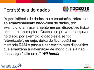 Persistência de dados
“A persistência de dados, na computação, refere-se
ao armazenamento não-volátil de dados, por
exemplo, o armazenamento em um dispositivo físico
como um disco rígido. Quando se grava um arquivo
no disco, por exemplo, o dado está sendo
“eternizado”, ou seja, deixa de ficar volátil na
memória RAM e passa a ser escrito num dispositivo
que armazena a informação de modo que ela não
despareça facilmente.” Wikipedia


                                      Globalcode – Open4education
 