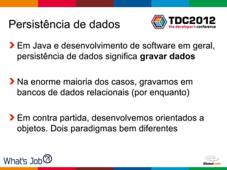 Persistência de dados
 Em Java e desenvolvimento de software em geral,
 persistência de dados significa gravar dados

 Na enorme maioria dos casos, gravamos em
 bancos de dados relacionais (por enquanto)

 Em contra partida, desenvolvemos orientados a
 objetos. Dois paradigmas bem diferentes



                                     Globalcode – Open4education
 