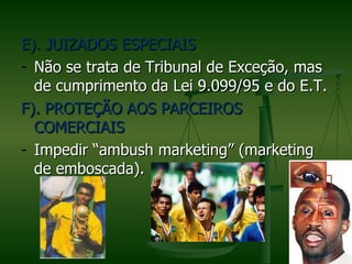 E). JUIZADOS ESPECIAIS
- Não se trata de Tribunal de Exceção, mas
  de cumprimento da Lei 9.099/95 e do E.T.
F). PROTEÇÃO AOS PARCEIROS
  COMERCIAIS
- Impedir “ambush marketing” (marketing
  de emboscada).
 