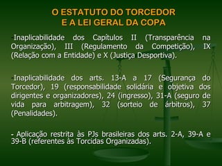 O ESTATUTO DO TORCEDOR
              E A LEI GERAL DA COPA
-Inaplicabilidade dos Capítulos II (Transparência na
Organização), III (Regulamento da Competição), IX
(Relação com a Entidade) e X (Justiça Desportiva).


-Inaplicabilidade dos arts. 13-A a 17 (Segurança do
Torcedor), 19 (responsabilidade solidária e objetiva dos
dirigentes e organizadores), 24 (ingresso), 31-A (seguro de
vida para arbitragem), 32 (sorteio de árbitros), 37
(Penalidades).

- Aplicação restrita às PJs brasileiras dos arts. 2-A, 39-A e
39-B (referentes às Torcidas Organizadas).
 
