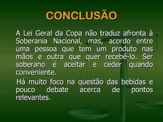 CONCLUSÃO
A Lei Geral da Copa não traduz afronta à
Soberania Nacional, mas, acordo entre
uma pessoa que tem um produto nas
mãos e outra que quer recebê-lo. Ser
soberano é aceitar e ceder quando
conveniente.
Há muito foco na questão das bebidas e
pouco    debate   acerca    de    pontos
relevantes.
 
