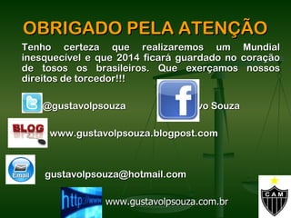 OBRIGADO PELA ATENÇÃO
Tenho certeza que realizaremos um Mundial
inesquecível e que 2014 ficará guardado no coração
de tosos os brasileiros. Que exerçamos nossos
direitos de torcedor!!!

    @gustavolpsouza         Gustavo Souza

     www.gustavolpsouza.blogpost.com



    gustavolpsouza@hotmail.com

                www.gustavolpsouza.com.br
 
