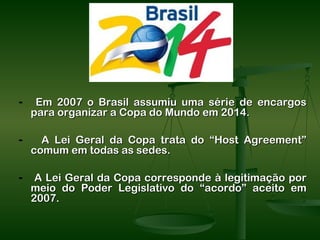 -    Em 2007 o Brasil assumiu uma série de encargos
    para organizar a Copa do Mundo em 2014.

-     A Lei Geral da Copa trata do “Host Agreement”
    comum em todas as sedes.

-    A Lei Geral da Copa corresponde à legitimação por
    meio do Poder Legislativo do “acordo” aceito em
    2007.
 