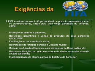 Exigências da
A FIFA é a dona do evento Copa do Mundo e possui compromissos com
   os patrocinadores, razão pela qual exige garantias do anfitrião,
   como:

-   Proteção às marcas e patentes;
-   Restrições garantindo a venda de produtos de seus parceiros
    comerciais;
-   Facilitação na concessão de vistos;
-   Decretação de feriados durante a Copa do Mundo;
-   Criação de Juizados Especiais para demandas da Copa do Mundo;
-   Responsabilização da União em virtude de danos ocorridos durante
    a Copa dp Mundo;
-   Inaplicabilidade de alguns pontos do Estatuto do Torcedor.
 