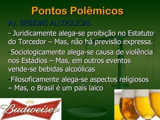Pontos Polêmicos
A). BEBIDAS ALCOOLICAS
- Juridicamente alega-se proibição no Estatuto
do Torcedor – Mas, não há previsão expressa.
-Sociologicamente alega-se causa de violência
nos Estádios – Mas, em outros eventos
vende-se bebidas alcoólicas
-Filosoficamente alega-se aspectos religiosos
– Mas, o Brasil é um país laico
 