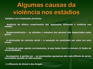 Algumas causas da
        violência nos estádios
Estádios com instalações precárias.

- Ausência de efetivo cumprimento das legislações atinentes à violência nos
estádio.

- Despersonalização – as atitudes e emoções das pessoas são despertadas pelos
gritos.

- A diminuição do controle social – a sensação do anonimato por estar em uma
massa.

- A ilusão de estar agindo corretamente, já que todos fazem o mesmo (A ilusão de
universalidade).

- Acompanhar à partida em - os movimentos agressivos são mais difíceis de serem
executados quando se está sentado.

- A influencia do álcool e das drogas.
 