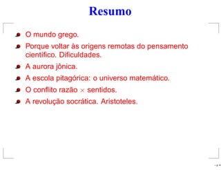 Resumo
O mundo grego.
Porque voltar às origens remotas do pensamento
cientíﬁco. Diﬁculdades.
A aurora jônica.
A escola pitagórica: o universo matemático.
O conﬂito razão × sentidos.
A revolução socrática. Aristoteles.
– p. 4
 