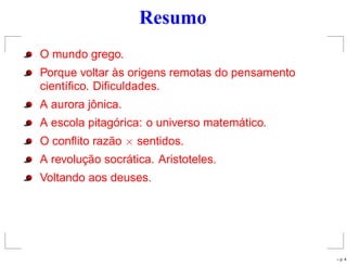 Resumo
O mundo grego.
Porque voltar às origens remotas do pensamento
cientíﬁco. Diﬁculdades.
A aurora jônica.
A escola pitagórica: o universo matemático.
O conﬂito razão × sentidos.
A revolução socrática. Aristoteles.
Voltando aos deuses.
– p. 4
 