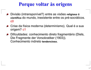 Porque voltar às origens
Divisão (intransponível?) entre as visões religiosa e
cient´ıﬁca do mundo, inexistente entre os pré-socráticos.
c0
Crise da física moderna (determinismo). Qual é a sua
origem? c1
Diﬁculdades: conhecimento direto fragmentário (Diels,
Die Fragmente der Vorsokratiker (1903)).
Conhecimento indireto tendencioso.
– p. 7
 