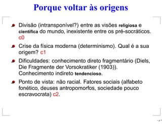 Porque voltar às origens
Divisão (intransponível?) entre as visões religiosa e
cient´ıﬁca do mundo, inexistente entre os pré-socráticos.
c0
Crise da física moderna (determinismo). Qual é a sua
origem? c1
Diﬁculdades: conhecimento direto fragmentário (Diels,
Die Fragmente der Vorsokratiker (1903)).
Conhecimento indireto tendencioso.
Ponto de vista: não racial. Fatores sociais (alfabeto
fonético, deuses antropomorfos, sociedade pouco
escravocrata) c2.
– p. 7
 