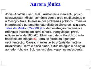 Aurora jônica
Jônia (Anatólia), sec. 6 aC. Aristocracia mercantil, pouco
escravocrata. Mileto: comércio com a área mediterrânea e
a Mesopotâmia. Interesse por problemas práticos. Primeira
interpretação puramente naturalista do Universo. Tudo ´e um.
Tales de Mileto (624-508 aC): demonstração matemática
(triângulo inscrito em semi-círculo, triangulação, previu
eclipse solar de 585 aC). Eliminou o deus Marduk do mito
babilônio de criação c3: terra se forma da água por
sedimentação. Causa: manifestação própria da matéria
(hilozoistas). Terra é disco plano, ﬂutua na água e há água
ao redor (chuva). Sol, lua, estrelas: vapor incandescente.
– p. 8
 