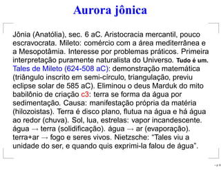 Aurora jônica
Jônia (Anatólia), sec. 6 aC. Aristocracia mercantil, pouco
escravocrata. Mileto: comércio com a área mediterrânea e
a Mesopotâmia. Interesse por problemas práticos. Primeira
interpretação puramente naturalista do Universo. Tudo ´e um.
Tales de Mileto (624-508 aC): demonstração matemática
(triângulo inscrito em semi-círculo, triangulação, previu
eclipse solar de 585 aC). Eliminou o deus Marduk do mito
babilônio de criação c3: terra se forma da água por
sedimentação. Causa: manifestação própria da matéria
(hilozoistas). Terra é disco plano, ﬂutua na água e há água
ao redor (chuva). Sol, lua, estrelas: vapor incandescente.
água → terra (solidiﬁcação). água → ar (evaporação).
terra+ar → fogo e seres vivos. Nietzsche: “Tales viu a
unidade do ser, e quando quis exprimi-la falou de água”.
– p. 8
 