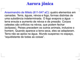 Aurora jônica
Anaximandro de Mileto (611-547 aC): quatro elementos em
camadas. Terra, águas, névoa e fogo, formas distintas de
uma substância indeterminada. O fogo evapora a água →
terra enxuta e aumento de névoa e de pressão. Corpos
celestes são orifícios na névoa, que podem fechar
(eclipses). Peixes precedem os outros animais, inclusive o
homem. Quando aparece a terra seca, eles se adaptaram.
Terra não se apóia na água. Mundo suspenso no espaço,
“equidistante de todas as coisas”.
– p. 9
 