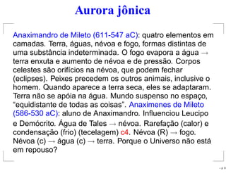 Aurora jônica
Anaximandro de Mileto (611-547 aC): quatro elementos em
camadas. Terra, águas, névoa e fogo, formas distintas de
uma substância indeterminada. O fogo evapora a água →
terra enxuta e aumento de névoa e de pressão. Corpos
celestes são orifícios na névoa, que podem fechar
(eclipses). Peixes precedem os outros animais, inclusive o
homem. Quando aparece a terra seca, eles se adaptaram.
Terra não se apóia na água. Mundo suspenso no espaço,
“equidistante de todas as coisas”. Anaximenes de Mileto
(586-530 aC): aluno de Anaximandro. Inﬂuenciou Leucipo
e Demócrito. Água de Tales → névoa. Rarefação (calor) e
condensação (frio) (tecelagem) c4. Névoa (R) → fogo.
Névoa (c) → água (c) → terra. Porque o Universo não está
em repouso?
– p. 9
 