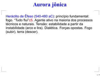 Aurora jônica
Heráclito de Êfeso (540-480 aC): princípio fundamental:
fogo. “Tudo ﬂui”c5. Agente ativo na maioria dos processos
técnicos e naturais. Tensão: estabilidade a partir da
instabilidade (arco e lira). Dialética. Forças opostas. Fogo
(subir), terra (descer).
– p. 10
 