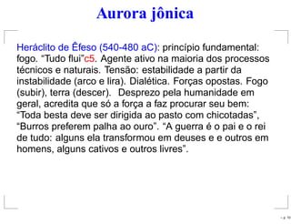 Aurora jônica
Heráclito de Êfeso (540-480 aC): princípio fundamental:
fogo. “Tudo ﬂui”c5. Agente ativo na maioria dos processos
técnicos e naturais. Tensão: estabilidade a partir da
instabilidade (arco e lira). Dialética. Forças opostas. Fogo
(subir), terra (descer). Desprezo pela humanidade em
geral, acredita que só a força a faz procurar seu bem:
“Toda besta deve ser dirigida ao pasto com chicotadas”,
“Burros preferem palha ao ouro”. “A guerra é o pai e o rei
de tudo: alguns ela transformou em deuses e e outros em
homens, alguns cativos e outros livres”.
– p. 10
 