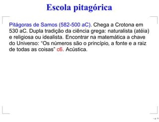 Escola pitagórica
Pitágoras de Samos (582-500 aC). Chega a Crotona em
530 aC. Dupla tradição da ciência grega: naturalista (atéia)
e religiosa ou idealista. Encontrar na matemática a chave
do Universo: “Os números são o princípio, a fonte e a raiz
de todas as coisas” c6. Acústica.
– p. 11
 
