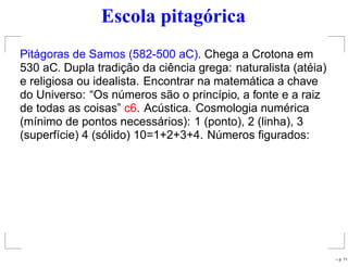Escola pitagórica
Pitágoras de Samos (582-500 aC). Chega a Crotona em
530 aC. Dupla tradição da ciência grega: naturalista (atéia)
e religiosa ou idealista. Encontrar na matemática a chave
do Universo: “Os números são o princípio, a fonte e a raiz
de todas as coisas” c6. Acústica. Cosmologia numérica
(mínimo de pontos necessários): 1 (ponto), 2 (linha), 3
(superfície) 4 (sólido) 10=1+2+3+4. Números ﬁgurados:
– p. 11
 