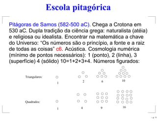Escola pitagórica
Pitágoras de Samos (582-500 aC). Chega a Crotona em
530 aC. Dupla tradição da ciência grega: naturalista (atéia)
e religiosa ou idealista. Encontrar na matemática a chave
do Universo: “Os números são o princípio, a fonte e a raiz
de todas as coisas” c6. Acústica. Cosmologia numérica
(mínimo de pontos necessários): 1 (ponto), 2 (linha), 3
(superfície) 4 (sólido) 10=1+2+3+4. Números ﬁgurados:
Triangulares:
1 2 6 10
Quadrados:
1 4 9 16
– p. 11
 