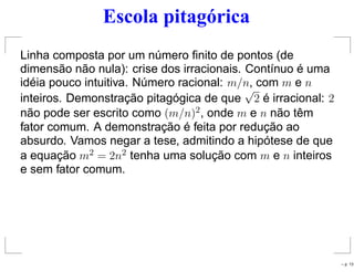 Escola pitagórica
Linha composta por um número ﬁnito de pontos (de
dimensão não nula): crise dos irracionais. Contínuo é uma
idéia pouco intuitiva. Número racional: m/n, com m e n
inteiros. Demonstração pitagógica de que
√
2 é irracional: 2
não pode ser escrito como (m/n)2, onde m e n não têm
fator comum. A demonstração é feita por redução ao
absurdo. Vamos negar a tese, admitindo a hipótese de que
a equação m2 = 2n2 tenha uma solução com m e n inteiros
e sem fator comum.
– p. 13
 