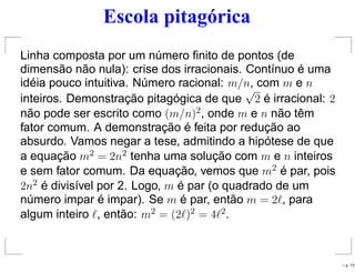 Escola pitagórica
Linha composta por um número ﬁnito de pontos (de
dimensão não nula): crise dos irracionais. Contínuo é uma
idéia pouco intuitiva. Número racional: m/n, com m e n
inteiros. Demonstração pitagógica de que
√
2 é irracional: 2
não pode ser escrito como (m/n)2, onde m e n não têm
fator comum. A demonstração é feita por redução ao
absurdo. Vamos negar a tese, admitindo a hipótese de que
a equação m2 = 2n2 tenha uma solução com m e n inteiros
e sem fator comum. Da equação, vemos que m2 é par, pois
2n2 é divisível por 2. Logo, m é par (o quadrado de um
número impar é impar). Se m é par, então m = 2ℓ, para
algum inteiro ℓ, então: m2 = (2ℓ)2 = 4ℓ2.
– p. 13
 
