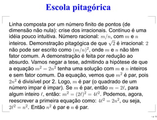 Escola pitagórica
Linha composta por um número ﬁnito de pontos (de
dimensão não nula): crise dos irracionais. Contínuo é uma
idéia pouco intuitiva. Número racional: m/n, com m e n
inteiros. Demonstração pitagógica de que
√
2 é irracional: 2
não pode ser escrito como (m/n)2, onde m e n não têm
fator comum. A demonstração é feita por redução ao
absurdo. Vamos negar a tese, admitindo a hipótese de que
a equação m2 = 2n2 tenha uma solução com m e n inteiros
e sem fator comum. Da equação, vemos que m2 é par, pois
2n2 é divisível por 2. Logo, m é par (o quadrado de um
número impar é impar). Se m é par, então m = 2ℓ, para
algum inteiro ℓ, então: m2 = (2ℓ)2 = 4ℓ2. Podemos, agora,
reescrever a primeira equação como: 4ℓ2 = 2n2, ou seja,
2ℓ2 = n2. Então n2 é par e n é par.
– p. 13
 