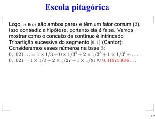 Escola pitagórica
Logo, n e m são ambos pares e têm um fator comum (2).
Isso contradiz a hipótese, portanto ela é falsa. Vamos
mostrar como o conceito de contínuo é intrincado:
Tripartição sucessiva do segmento [0, 1] (Cantor):
Consideramos esses números na base 3:
0, 1021 . . . = 1 × 1/3 + 0 × 1/32 + 2 × 1/33 + 1 × 1/34 + . . .
0, 1021 = 1 × 1/3 + 2 × 1/27 + 1 × 1/81 ≈ 0, 419753086 . . .
– p. 14
 