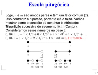 Escola pitagórica
Logo, n e m são ambos pares e têm um fator comum (2).
Isso contradiz a hipótese, portanto ela é falsa. Vamos
mostrar como o conceito de contínuo é intrincado:
Tripartição sucessiva do segmento [0, 1] (Cantor):
Consideramos esses números na base 3:
0, 1021 . . . = 1 × 1/3 + 0 × 1/32 + 2 × 1/33 + 1 × 1/34 + . . .
0, 1021 = 1 × 1/3 + 2 × 1/27 + 1 × 1/81 ≈ 0, 419753086 . . .
0 1
0 1/3 2/3 1
0,1 0,2
0 3/21/9 2/9 1/3 7/9 8/9 1
0,01 0,20,02 0,1 0,21 0,22
– p. 14
 
