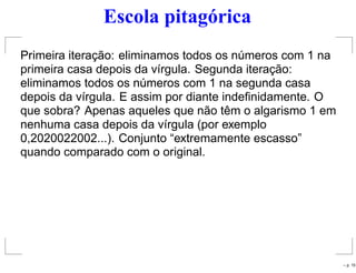 Escola pitagórica
Primeira iteração: eliminamos todos os números com 1 na
primeira casa depois da vírgula. Segunda iteração:
eliminamos todos os números com 1 na segunda casa
depois da vírgula. E assim por diante indeﬁnidamente. O
que sobra? Apenas aqueles que não têm o algarismo 1 em
nenhuma casa depois da vírgula (por exemplo
0,2020022002...). Conjunto “extremamente escasso”
quando comparado com o original.
– p. 15
 