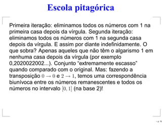 Escola pitagórica
Primeira iteração: eliminamos todos os números com 1 na
primeira casa depois da vírgula. Segunda iteração:
eliminamos todos os números com 1 na segunda casa
depois da vírgula. E assim por diante indeﬁnidamente. O
que sobra? Apenas aqueles que não têm o algarismo 1 em
nenhuma casa depois da vírgula (por exemplo
0,2020022002...). Conjunto “extremamente escasso”
quando comparado com o original. Mas: fazendo a
transposição 0 → 0 e 2 → 1, temos uma correspondência
biunívoca entre os números remanescentes e todos os
números no intervalo [0, 1] (na base 2)!
– p. 15
 