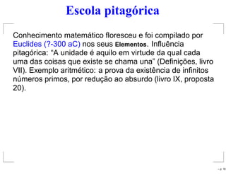 Escola pitagórica
Conhecimento matemático ﬂoresceu e foi compilado por
Euclides (?-300 aC) nos seus Elementos. Inﬂuência
pitagórica: “A unidade é aquilo em virtude da qual cada
uma das coisas que existe se chama una” (Deﬁnições, livro
VII). Exemplo aritmético: a prova da existência de inﬁnitos
números primos, por redução ao absurdo (livro IX, proposta
20).
– p. 16
 