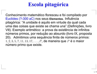 Escola pitagórica
Conhecimento matemático ﬂoresceu e foi compilado por
Euclides (?-300 aC) nos seus Elementos. Inﬂuência
pitagórica: “A unidade é aquilo em virtude da qual cada
uma das coisas que existe se chama una” (Deﬁnições, livro
VII). Exemplo aritmético: a prova da existência de inﬁnitos
números primos, por redução ao absurdo (livro IX, proposta
20). Admitimos uma sequência ﬁnita de números primos:
1, 2, 3, 5, 7, 11, 13, 17, . . . , P, de maneira que P é o maior
número primo que existe.
– p. 16
 