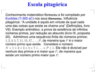 Escola pitagórica
Conhecimento matemático ﬂoresceu e foi compilado por
Euclides (?-300 aC) nos seus Elementos. Inﬂuência
pitagórica: “A unidade é aquilo em virtude da qual cada
uma das coisas que existe se chama una” (Deﬁnições, livro
VII). Exemplo aritmético: a prova da existência de inﬁnitos
números primos, por redução ao absurdo (livro IX, proposta
20). Admitimos uma sequência ﬁnita de números primos:
1, 2, 3, 5, 7, 11, 13, 17, . . . , P, de maneira que P é o maior
número primo que existe. Considere o número
N = 1 × 2 × 3 × 5 × 7 × . . . × P + 1. Ele não é divisível por
nenhum dos primos e é maior que P, de maneira que
existe um número primo maior que P.
– p. 16
 