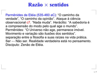 Razão × sentidos
Parmênides de Eléia (535-460 aC): “O caminho da
verdade”, “O caminho da opinião”. Ataque à ciência
observacional c7. “Nada muda”. Heráclito: “A sabedoria é
a compreensão do modo pelo qual age o mundo”.
Parmênides: “O Universo não age, permanece imóvel.
Movimento e variação são ilusões dos sentidos”.
separação entre a ﬁlosoﬁa e suas raízes na vida prática.
Ser ↔ Não ser. Realidade verdadeira está no pensamento.
Discipulo: Zenão de Eléia.
– p. 17
 