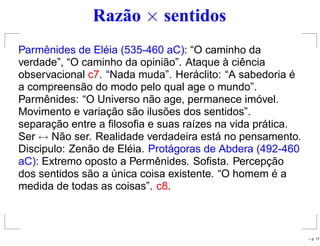 Razão × sentidos
Parmênides de Eléia (535-460 aC): “O caminho da
verdade”, “O caminho da opinião”. Ataque à ciência
observacional c7. “Nada muda”. Heráclito: “A sabedoria é
a compreensão do modo pelo qual age o mundo”.
Parmênides: “O Universo não age, permanece imóvel.
Movimento e variação são ilusões dos sentidos”.
separação entre a ﬁlosoﬁa e suas raízes na vida prática.
Ser ↔ Não ser. Realidade verdadeira está no pensamento.
Discipulo: Zenão de Eléia. Protágoras de Abdera (492-460
aC): Extremo oposto a Permênides. Soﬁsta. Percepção
dos sentidos são a única coisa existente. “O homem é a
medida de todas as coisas”. c8.
– p. 17
 