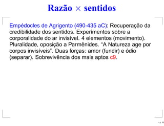 Razão × sentidos
Empédocles de Agrigento (490-435 aC): Recuperação da
credibilidade dos sentidos. Experimentos sobre a
corporalidade do ar invisível. 4 elementos (movimento).
Pluralidade, oposição a Parmênides. “A Natureza age por
corpos invisíveis”. Duas forças: amor (fundir) e ódio
(separar). Sobrevivência dos mais aptos c9.
– p. 18
 