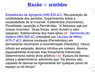 Razão × sentidos
Empédocles de Agrigento (490-435 aC): Recuperação da
credibilidade dos sentidos. Experimentos sobre a
corporalidade do ar invisível. 4 elementos (movimento).
Pluralidade, oposição a Parmênides. “A Natureza age por
corpos invisíveis”. Duas forças: amor (fundir) e ódio
(separar). Sobrevivência dos mais aptos c9. Demócrito de
Abdera (460-360 aC) precedido por Leucipo de Mileto
(475-? aC): átomos imutáveis (Parmênides) em
permanente movimento e recombinação (Heráclito). Vácuo
inﬁnito em extensão, átomos inﬁnitos em número. Átomos
espacialmente divisíveis mas físicamente indivisíveis.
Determinismo estrito (livre arbítrio) c10. Epicuro de Atenas
relaxa o determinismo, admitindo que “Os átomos são
capazes de desviar-se ligeiramente em qualquer ponto do
espaço ou do tempo”.
– p. 18
 