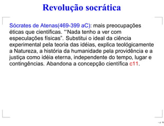 Revolução socrática
Sócrates de Atenas(469-399 aC): mais preocupações
éticas que cientíﬁcas. “‘Nada tenho a ver com
especulações físicas”. Substitui o ideal da ciência
experimental pela teoria das idéias, explica teológicamente
a Natureza, a história da humanidade pela providência e a
justiça como idéia eterna, independente do tempo, lugar e
contingências. Abandona a concepção cientíﬁca c11.
– p. 19
 