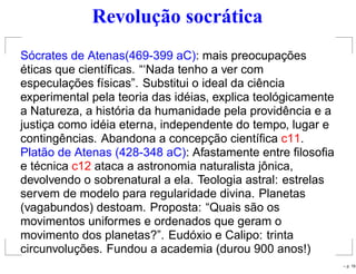 Revolução socrática
Sócrates de Atenas(469-399 aC): mais preocupações
éticas que cientíﬁcas. “‘Nada tenho a ver com
especulações físicas”. Substitui o ideal da ciência
experimental pela teoria das idéias, explica teológicamente
a Natureza, a história da humanidade pela providência e a
justiça como idéia eterna, independente do tempo, lugar e
contingências. Abandona a concepção cientíﬁca c11.
Platão de Atenas (428-348 aC): Afastamente entre ﬁlosoﬁa
e técnica c12 ataca a astronomia naturalista jônica,
devolvendo o sobrenatural a ela. Teologia astral: estrelas
servem de modelo para regularidade divina. Planetas
(vagabundos) destoam. Proposta: “Quais são os
movimentos uniformes e ordenados que geram o
movimento dos planetas?”. Eudóxio e Calipo: trinta
circunvoluções. Fundou a academia (durou 900 anos!)
– p. 19
 