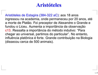 Aristóteles
Aristóteles de Estagira (384-322 aC): aos 18 anos
ingressou na academia, onde permaneceu por 20 anos, até
a morte de Platão. Foi preceptor de Alexandre o Grande e
fundou o Liceu. Aumenta a importância da observação
c13. Ressalta a importância do método indutivo: “Para
chegar ao universal, partimos do particular”. No entanto,
inﬂuência platônica é forte. Grande contribuição na Biologia
(dissecou cerca de 500 animais).
– p. 20
 