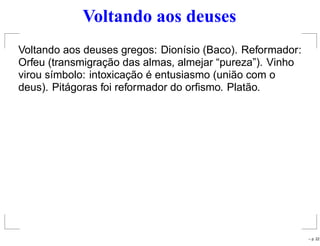 Voltando aos deuses
Voltando aos deuses gregos: Dionísio (Baco). Reformador:
Orfeu (transmigração das almas, almejar “pureza”). Vinho
virou símbolo: intoxicação é entusiasmo (união com o
deus). Pitágoras foi reformador do orﬁsmo. Platão.
– p. 22
 