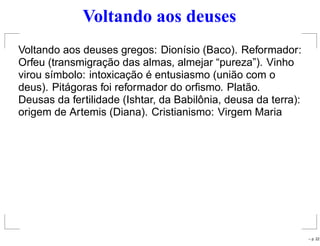Voltando aos deuses
Voltando aos deuses gregos: Dionísio (Baco). Reformador:
Orfeu (transmigração das almas, almejar “pureza”). Vinho
virou símbolo: intoxicação é entusiasmo (união com o
deus). Pitágoras foi reformador do orﬁsmo. Platão.
Deusas da fertilidade (Ishtar, da Babilônia, deusa da terra):
origem de Artemis (Diana). Cristianismo: Virgem Maria
– p. 22
 