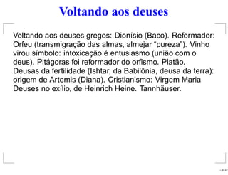 Voltando aos deuses
Voltando aos deuses gregos: Dionísio (Baco). Reformador:
Orfeu (transmigração das almas, almejar “pureza”). Vinho
virou símbolo: intoxicação é entusiasmo (união com o
deus). Pitágoras foi reformador do orﬁsmo. Platão.
Deusas da fertilidade (Ishtar, da Babilônia, deusa da terra):
origem de Artemis (Diana). Cristianismo: Virgem Maria
Deuses no exílio, de Heinrich Heine. Tannhäuser.
– p. 22
 
