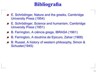 Bibliograﬁa
E. Schrödinger, Nature and the greeks, Cambridge
University Press (1954)
E. Schrödinger, Science and humanism, Cambridge
University Press (1951)
B. Farrington, A ciência grega, IBRASA (1961)
B. Farrington, A doutrina de Epicuro, Zahar (1968)
B. Russel, A history of western philosophy, Simon &
Schuster(1945)
– p. 2
 