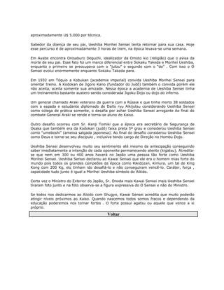 aproximadamente U$ 5.000 por técnica.

Sabedor da doença de seu pai, Ueshiba Morihei Sensei tenta retornar para sua casa. Hoje
esse percurso é de aproximadamente 3 horas de trem, na época levava-se uma semana.

Em Ayabe encontra Onisaburo Deguchi, idealizador da Omoto kio (religião) que o avisa da
morte de seu pai. Esse fato foi um marco diferencial entre Sokaku Takeda e Morihei Ueshiba,
enquanto o primeiro se preocupava com o “jutzu” o segundo com o “do” . Com isso o O
Sensei evolui enormemente enquanto Sokaku Takeda para.

Em 1932 em Tóquio a Kobukan (academia imperial) convida Ueshiba Morihei Sensei para
orientar treino. A Kodokan de Jigoro Kano (fundador do Judô) também o convida porém ele
não aceita, aceita somente sua amizade. Nessa época a academia de Ueshiba Sensei tinha
um treinamento bastante austero sendo considerada Jigoku Dojo ou dojo do inferno.

Um general chamado Araki veterano da guerra com a Rússia e que tinha morto 38 soldados
com a espada e estudante diplomado de Daito ryu Aikijutsu considerando Ueshiba Sensei
como colega de prática somente, o desafia por achar Ueshiba Sensei arrogante Ao final do
combate General Araki se rende e torna-se aluno do Kaiso.

Outro desafio ocorreu com Sr. Kenji Tomiki que a época era secretário de Segurança de
Osaka que também era da Kodokan (judô) faixa preta 5º grau e considerou Ueshiba Sensei
como “umeboshi” (ameixa salgada japonesa). Ao final do desafio considerou Ueshiba Sensei
como Deus e torna-se seu discípulo , inclusive tendo cargo de Direção no Hombu Dojo.

Ueshiba Sensei desenvolveu muito seu sentimento até mesmo de antecipação conseguindo
saber imediatamente a intenção de cada oponente permanecendo atento (kigatsu). Acredita-
se que nem em 300 ou 400 anos haverá no Japão uma pessoa tão forte como Ueshiba
Morihei Sensei. Ueshiba Sensei declarou ao Kawai Sensei que ele era o homem mias forte do
mundo pois todos os grandes campeões da época como Rikidozan, Kimura, um tal de King
Kong com 200 Kg, etc tinham ido desafiá-lo e não conseguiram vencê-lo. Caráter, força ,
capacidade tudo junto é igual a Morihei Ueshiba símbolo do Aikido.

Certa vez o Ministro do Exterior do Japão, Sr. Onoda mais Kawai Sensei mais Ueshiba Sensei
tiraram foto junto e na foto observa-se a figura expressiva do O Sensei e não do Ministro.

Se todos nos dedicarmos ao Aikido com Shugyo, Kawai Sensei acredita que muito poderão
atingir níveis próximos ao Kaiso. Quando nascemos todos somos fracos e dependendo da
educação poderemos nos tornar fortes . O forte possui agatsu ou aquele que vence a si
próprio.

                                          Voltar
 