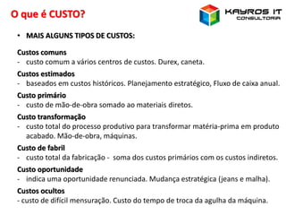 O que é CUSTO?
• MAIS ALGUNS TIPOS DE CUSTOS:
Custos comuns
- custo comum a vários centros de custos. Durex, caneta.
Custos estimados
- baseados em custos históricos. Planejamento estratégico, Fluxo de caixa anual.
Custo primário
- custo de mão-de-obra somado ao materiais diretos.
Custo transformação
- custo total do processo produtivo para transformar matéria-prima em produto
acabado. Mão-de-obra, máquinas.
Custo de fabril
- custo total da fabricação - soma dos custos primários com os custos indiretos.
Custo oportunidade
- indica uma oportunidade renunciada. Mudança estratégica (jeans e malha).
Custos ocultos
- custo de difícil mensuração. Custo do tempo de troca da agulha da máquina.
 
